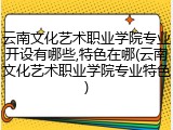 云南文化艺术职业学院专业开设有哪些,特色在哪(云南文化艺术职业学院专业特色)