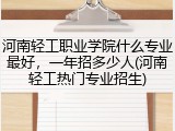 河南轻工职业学院什么专业最好，一年招多少人(河南轻工热门专业招生)