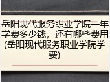 岳阳现代服务职业学院一年学费多少钱，还有哪些费用(岳阳现代服务职业学院学费)