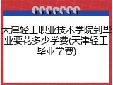 天津轻工职业技术学院到毕业要花多少学费(天津轻工毕业学费)