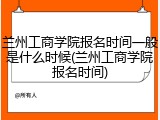 兰州工商学院报名时间一般是什么时候(兰州工商学院报名时间)