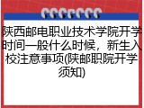 陕西邮电职业技术学院开学时间一般什么时候，新生入校注意事项(陕邮职院开学须知)
