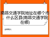 南昌交通学院地址在哪个市，什么区县(南昌交通学院在哪)