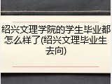 绍兴文理学院的学生毕业都怎么样了(绍兴文理毕业生去向)