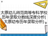 太原幼儿师范高等专科学校历年录取分数线深度分析(太原幼专历年录取分析)