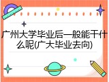 广州大学毕业后一般能干什么呢(广大毕业去向)