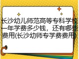 长沙幼儿师范高等专科学校一年学费多少钱，还有哪些费用(长沙幼师专学费费用)