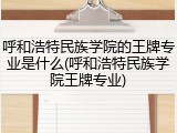 呼和浩特民族学院的王牌专业是什么(呼和浩特民族学院王牌专业)