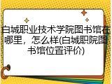 白城职业技术学院图书馆在哪里，怎么样(白城职院图书馆位置评价)