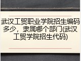 武汉工贸职业学院招生编码多少，隶属哪个部门(武汉工贸学院招生代码)