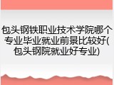 包头钢铁职业技术学院哪个专业毕业就业前景比较好(包头钢院就业好专业)