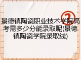 景德镇陶瓷职业技术学院高考需多少分能录取呢(景德镇陶瓷学院录取线)