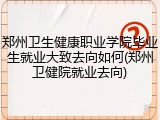 郑州卫生健康职业学院毕业生就业大致去向如何(郑州卫健院就业去向)