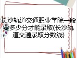 长沙轨道交通职业学院一般要多少分才能录取(长沙轨道交通录取分数线)