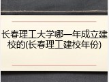 长春理工大学哪一年成立建校的(长春理工建校年份)