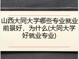 山西大同大学哪些专业就业前景好，为什么(大同大学好就业专业)