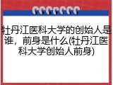 牡丹江医科大学的创始人是谁，前身是什么(牡丹江医科大学创始人前身)