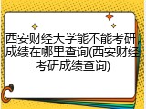西安财经大学能不能考研，成绩在哪里查询(西安财经考研成绩查询)