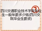 四川交通职业技术学院毕业生一般年薪多少钱(四川交院毕业生薪资)