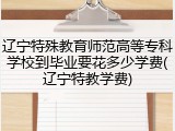 辽宁特殊教育师范高等专科学校到毕业要花多少学费(辽宁特教学费)