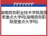 湖南商务职业技术学院是国家重点大学吗(湖南商务职院是重点大学吗)