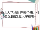 西北大学地址在哪个市，什么区县(西北大学在哪)