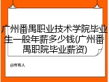 广州番禺职业技术学院毕业生一般年薪多少钱(广州番禺职院毕业薪资)