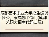 成都艺术职业大学招生编码多少，隶属哪个部门(成都艺职大招生代码归属)