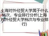上海对外经贸大学属于什么档次，专业排行分析(上海对外经贸大学档次与专业排行)