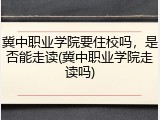 冀中职业学院要住校吗，是否能走读(冀中职业学院走读吗)