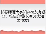 长春师范大学知名校友有哪些，校史介绍(长春师大知名校友)