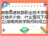 湖南高速铁路职业技术学院占地多少亩，什么情况下成立(湖南高铁学院何时成立)