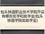 包头铁道职业技术学院开设有哪些奖学和助学金(包头铁道学院奖助学金)