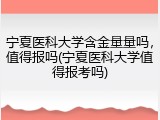 宁夏医科大学含金量量吗，值得报吗(宁夏医科大学值得报考吗)