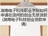 湖南电子科技职业学院如何申请在读间的创业无息贷款(湖南电子科技创业贷款申请)