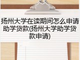 扬州大学在读期间怎么申请助学贷款(扬州大学助学贷款申请)