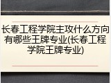 长春工程学院主攻什么方向有哪些王牌专业(长春工程学院王牌专业)