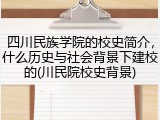 四川民族学院的校史简介，什么历史与社会背景下建校的(川民院校史背景)