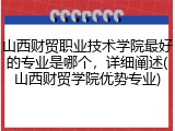 山西财贸职业技术学院最好的专业是哪个，详细阐述(山西财贸学院优势专业)