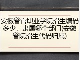 安徽警官职业学院招生编码多少，隶属哪个部门(安徽警院招生代码归属)