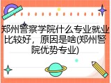 郑州警察学院什么专业就业比较好，原因是啥(郑州警院优势专业)
