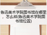 鲁迅美术学院图书馆在哪里，怎么样(鲁迅美术学院图书馆位置)