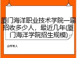 厦门海洋职业技术学院一届招收多少人，最近几年(厦门海洋学院招生规模)