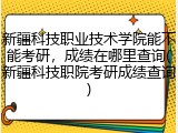 新疆科技职业技术学院能不能考研，成绩在哪里查询(新疆科技职院考研成绩查询)
