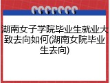 湖南女子学院毕业生就业大致去向如何(湖南女院毕业生去向)