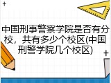 中国刑事警察学院是否有分校，共有多少个校区(中国刑警学院几个校区)