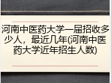 河南中医药大学一届招收多少人，最近几年(河南中医药大学近年招生人数)