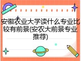 安徽农业大学读什么专业比较有前景(安农大前景专业推荐)