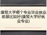 康复大学哪个专业毕业就业前景比较好(康复大学好就业专业)