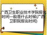 广西卫生职业技术学院报名时间一般是什么时候(广西卫职院报名时间)